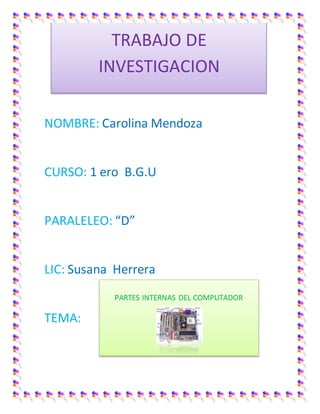 NOMBRE: Carolina Mendoza 
CURSO: 1 ero B.G.U 
PARALELEO: “D” 
LIC: Susana Herrera 
TEMA: 
TRABAJO DE 
INVESTIGACION 
PARTES INTERNAS DEL COMPUTADOR 
