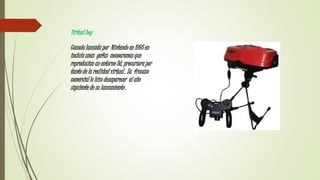 Virtual boy
Consola lanzada por Nintendo en 1995 en
incluía unas gafas monocromas que
reproducían un entorno 3d, precursora por
tanto de la realidad virtual.. Su fracaso
comercial lo hizo desaparecer al año
siguiente de su lanzamiento .
 