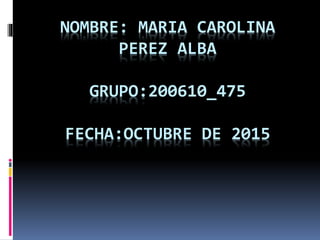 NOMBRE: MARIA CAROLINA
PEREZ ALBA
GRUPO:200610_475
FECHA:OCTUBRE DE 2015
 