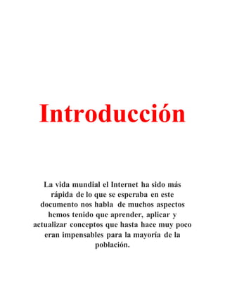 Introducción
La vida mundial el Internet ha sido más
rápida de lo que se esperaba en este
documento nos habla de muchos aspectos
hemos tenido que aprender, aplicar y
actualizar conceptos que hasta hace muy poco
eran impensables para la mayoría de la
población.
 