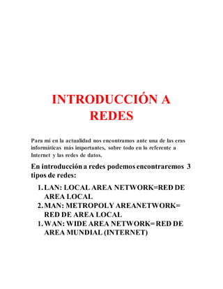 INTRODUCCIÓN A
REDES
Para mí en la actualidad nos encontramos ante una de las eras
informáticas más importantes, sobre todo en lo referente a
Internet y las redes de datos.
En introduccióna redes podemos encontraremos 3
tipos de redes:
1.LAN: LOCAL AREA NETWORK=RED DE
AREA LOCAL
2.MAN: METROPOLY AREANETWORK=
RED DE AREA LOCAL
1.WAN: WIDE AREA NETWORK=RED DE
AREA MUNDIAL (INTERNET)
 