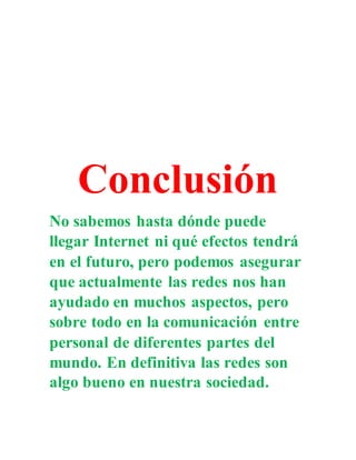 Conclusión
No sabemos hasta dónde puede
llegar Internet ni qué efectos tendrá
en el futuro, pero podemos asegurar
que actualmente las redes nos han
ayudado en muchos aspectos, pero
sobre todo en la comunicación entre
personal de diferentes partes del
mundo. En definitiva las redes son
algo bueno en nuestra sociedad.
 