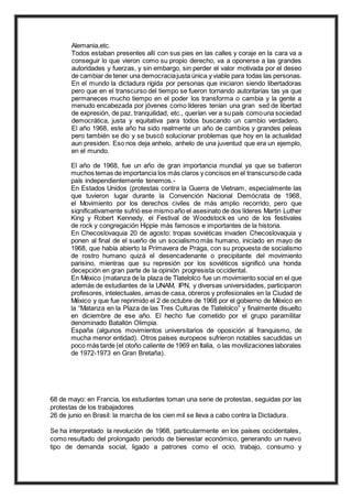 Alemania,etc.
Todos estaban presentes allí con sus pies en las calles y coraje en la cara va a
conseguir lo que vieron como su propio derecho, va a oponerse a las grandes
autoridades y fuerzas, y sin embargo, sin perder el valor motivada por el deseo
de cambiar de tener una democraciajusta única y viable para todas las personas.
En el mundo la dictadura rígida por personas que iniciaron siendo libertadoras
pero que en el transcurso del tiempo se fueron tornando autoritarias tas ya que
permaneces mucho tiempo en el poder los transforma o cambia y la gente a
menudo encabezada por jóvenes como líderes tenían una gran sed de libertad
de expresión, de paz, tranquilidad, etc., querían ver a supaís comouna sociedad
democrática, justa y equitativa para todos buscando un cambio verdadero.
El año 1968, este año ha sido realmente un año de cambios y grandes peleas
pero también se dio y se buscó solucionar problemas que hoy en la actualidad
aun presiden. Eso nos deja anhelo, anhelo de una juventud que era un ejemplo,
en el mundo.
El año de 1968, fue un año de gran importancia mundial ya que se batieron
muchos temas de importancia los más claros y concisos en el transcursode cada
país independientemente tenemos.-
En Estados Unidos (protestas contra la Guerra de Vietnam, especialmente las
que tuvieron lugar durante la Convención Nacional Demócrata de 1968,
el Movimiento por los derechos civiles de más amplio recorrido, pero que
significativamente sufrió ese mismoaño el asesinato de dos líderes Martin Luther
King y Robert Kennedy, el Festival de Woodstock es uno de los festivales
de rock y congregación Hippie más famosos e importantes de la historia.
En Checoslovaquia 20 de agosto: tropas soviéticas invaden Checoslovaquia y
ponen al final de el sueño de un socialismo más humano, iniciado en mayo de
1968, que había abierto la Primavera de Praga, con su propuesta de socialismo
de rostro humano quizá el desencadenante o precipitante del movimiento
parisino, mientras que su represión por los soviéticos significó una honda
decepción en gran parte de la opinión progresista occidental.
En México (matanza de la plaza de Tlatelolco fue un movimiento social en el que
además de estudiantes de la UNAM, IPN, y diversas universidades, participaron
profesores, intelectuales, amas de casa, obreros y profesionales en la Ciudad de
México y que fue reprimido el 2 de octubre de 1968 por el gobierno de México en
la “Matanza en la Plaza de las Tres Culturas de Tlatelolco” y finalmente disuelto
en diciembre de ese año. El hecho fue cometido por el grupo paramilitar
denominado Batallón Olimpia.
España (algunos movimientos universitarios de oposición al franquismo, de
mucha menor entidad). Otros países europeos sufrieron notables sacudidas un
poco más tarde (el otoño caliente de 1969 en Italia, o las movilizaciones laborales
de 1972-1973 en Gran Bretaña).
68 de mayo: en Francia, los estudiantes toman una serie de protestas, seguidas por las
protestas de los trabajadores
26 de junio en Brasil: la marcha de los cien mil se lleva a cabo contra la Dictadura.
Se ha interpretado la revolución de 1968, particularmente en los países occidentales,
como resultado del prolongado periodo de bienestar económico, generando un nuevo
tipo de demanda social, ligado a patrones como el ocio, trabajo, consumo y
 
