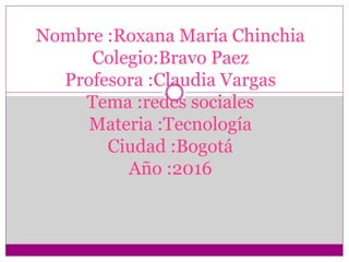 Nombre :Roxana María Chinchia
Colegio:Bravo Paez
Profesora :Claudia Vargas
Tema :redes sociales
Materia :Tecnología
Ciudad :Bogotá
Año :2016
 