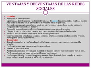 VENTAJAS Y DESVENTAJAS DE LAS REDES
SOCIALES
 ventajas
 Reencuentro con conocidos.
 Oportunidad de integrarse a Flashmobs (reuniones de diseño breves vía online con fines lúdicos
y de entretenimiento con el propósito de movilizar a miles de personas)
 Excelentes para propiciar contactos afectivos nuevos como: búsqueda de pareja, amistad o
compartir intereses sin fines de lucro.
 Compartir momentos especiales con las personas cercanas a nuestras vidas.
 Diluyen fronteras geográficas y sirven para conectar gente sin importar la distancia.
 Perfectas para establecer conexiones con el mundo profesional.
 Tener información actualizada acerca de temas de interés, además permiten acudir a eventos,
participar en actos y conferencias.
 desventajas
 Son peligrosas si no se configura la privacidad correctamente, pues exponen nuestra vida
privada.
 Pueden darse casos de suplantación de personalidad.
 Falta en el control de datos.
 Pueden ser adictivas y devorar gran cantidad de nuestro tiempo, pues son ideales para el ocio.
 Pueden apoderarse de todos los contenidos que publicamos.
 Pueden ser utilizadas por criminales para conocer datos de sus víctimas en delitos: como el
acoso y abuso sexual, secuestro, tráfico de personas, etc.
 