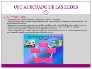 USO ADECUADO DE LAS REDES
 PAUTAS CLAVES:
- Nunca deben darle a nadie su contraseña (password), ni siquiera a sus amigos.
- Nunca deben hacer planes para reunirse con alguien a quien hayan conocido en línea excepto si usted lo aprueba y los
acompaña a un lugar público.
- Nunca deben responder a mensajes que los confundan o los hagan sentir incómodos. Deben ignorar a la persona que
los envió, terminar la comunicación e informar de inmediato a los padres o a algún otro adulto de confianza.
- Nunca deben usar groserías o enviar mensajes mal intencionados en línea.
- Además, asegúrese de que sus hijos sepan que las personas con quienes se comunican en línea no siempre son quienes
dicen ser y que la información en línea no necesariamente es privada
 