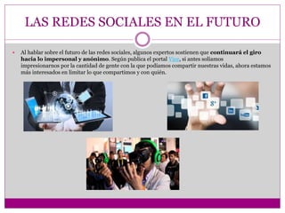 LAS REDES SOCIALES EN EL FUTURO
 Al hablar sobre el futuro de las redes sociales, algunos expertos sostienen que continuará el giro
hacia lo impersonal y anónimo. Según publica el portal Vice, si antes solíamos
impresionarnos por la cantidad de gente con la que podíamos compartir nuestras vidas, ahora estamos
más interesados en limitar lo que compartimos y con quién.
 