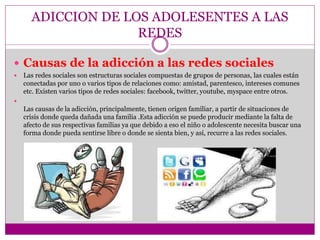 ADICCION DE LOS ADOLESENTES A LAS
REDES
 Causas de la adicción a las redes sociales
 Las redes sociales son estructuras sociales compuestas de grupos de personas, las cuales están
conectadas por uno o varios tipos de relaciones como: amistad, parentesco, intereses comunes
etc. Existen varios tipos de redes sociales: facebook, twitter, youtube, myspace entre otros.

Las causas de la adicción, principalmente, tienen origen familiar, a partir de situaciones de
crisis donde queda dañada una familia .Esta adicción se puede producir mediante la falta de
afecto de sus respectivas familias ya que debido a eso el niño o adolescente necesita buscar una
forma donde pueda sentirse libre o donde se sienta bien, y así, recurre a las redes sociales.
 