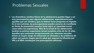 Problemas Sexuales
 Los dramáticos cambios físicos de la adolescencia pueden llegar a ser
muy preocupantes para algunos adolescentes, especialmente para
aquellos que son tímidos y que no desean hacer preguntas al respecto.
En el otro extremo, las preocupaciones pueden ponerse de manifiesto
en forma de presunción excesiva tanto sobre su capacidad sexual
como sobre sus experiencias. Más de la mitad de los adolescentes
tendrán su primera experiencia sexual completa antes de los 16 años.
Aquellos que comienzan tempranamente con relaciones sexuales
tienen un mayor riesgo de embarazos no deseados y de problemas de
salud. Los nuevos riesgos para la salud que suponen la infección por
VIH y el SIDA constituyen una preocupación adicional.
 