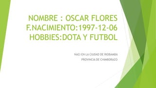 NOMBRE : OSCAR FLORES
F.NACIMIENTO:1997-12-06
HOBBIES:DOTA Y FUTBOL
NACI EN LA CIUDAD DE RIOBAMBA
PROVINCIA DE CHIMBORAZO
 