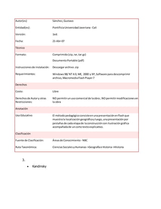 Autor(es) Sánchez,Gustavo
Entidad(es): PontificiaUniversidadJaveriana - Cali
Versión: 1ed.
Fecha: 21-Abr-07
Técnico
Formato: Comprimido(zip,rar,tar.gz)
DocumentoPortable (pdf)
Instruccionesde instalación: Descargar archivo.zip
Requerimientos: Windows98/ NT 4.0, ME, 2000 y XP,Software para descomprimir
archivo,MacromediaFlashPlayer7
Derechos
Costo: Libre
Derechosde Autory otras
Restricciones:
NO permitirunusocomercial de laobra ; NO permitirmodificacionesen
la obra
Anotación
Uso Educativo El métodopedagógicoconsisteenunapresentaciónenflashque
muestrala localizacióngeográficayluego,unapresentaciónpor
pestañasde cada etapade laconstruccióncon ilustracióngráfica
acompañadade uncorto textoexplicativo.
Clasificación
Fuente de Clasificación: Áreasde Conocimiento - NBC
Ruta Taxonómica: CienciasSocialesyHumanas->Geografíae Historia->Historia
3.
 Kandinsky
 