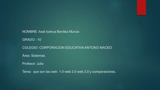 NOMBRE: Axel Ioshua Benítez Murcia
GRADO: -10
COLEGIO: CORPORACION EDUCATIVA ANTONO MACEO
Área: Sistemas
Profesor: Julio
Tema: que son las web 1.0 web 2.0 web 3.0 y comparaciones.
 
