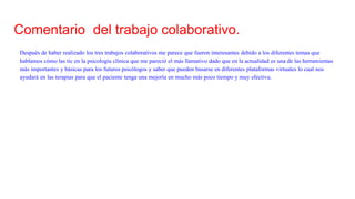 Comentario del trabajo colaborativo.
Después de haber realizado los tres trabajos colaborativos me parece que fueron interesantes debido a los diferentes temas que
hablamos cómo las tic en la psicología clínica que me pareció el más llamativo dado que en la actualidad es una de las herramientas
más importantes y básicas para los futuros psicólogos y saber que pueden basarse en diferentes plataformas virtuales lo cual nos
ayudará en las terapias para que el paciente tenga una mejoría en mucho más poco tiempo y muy efectiva.
 