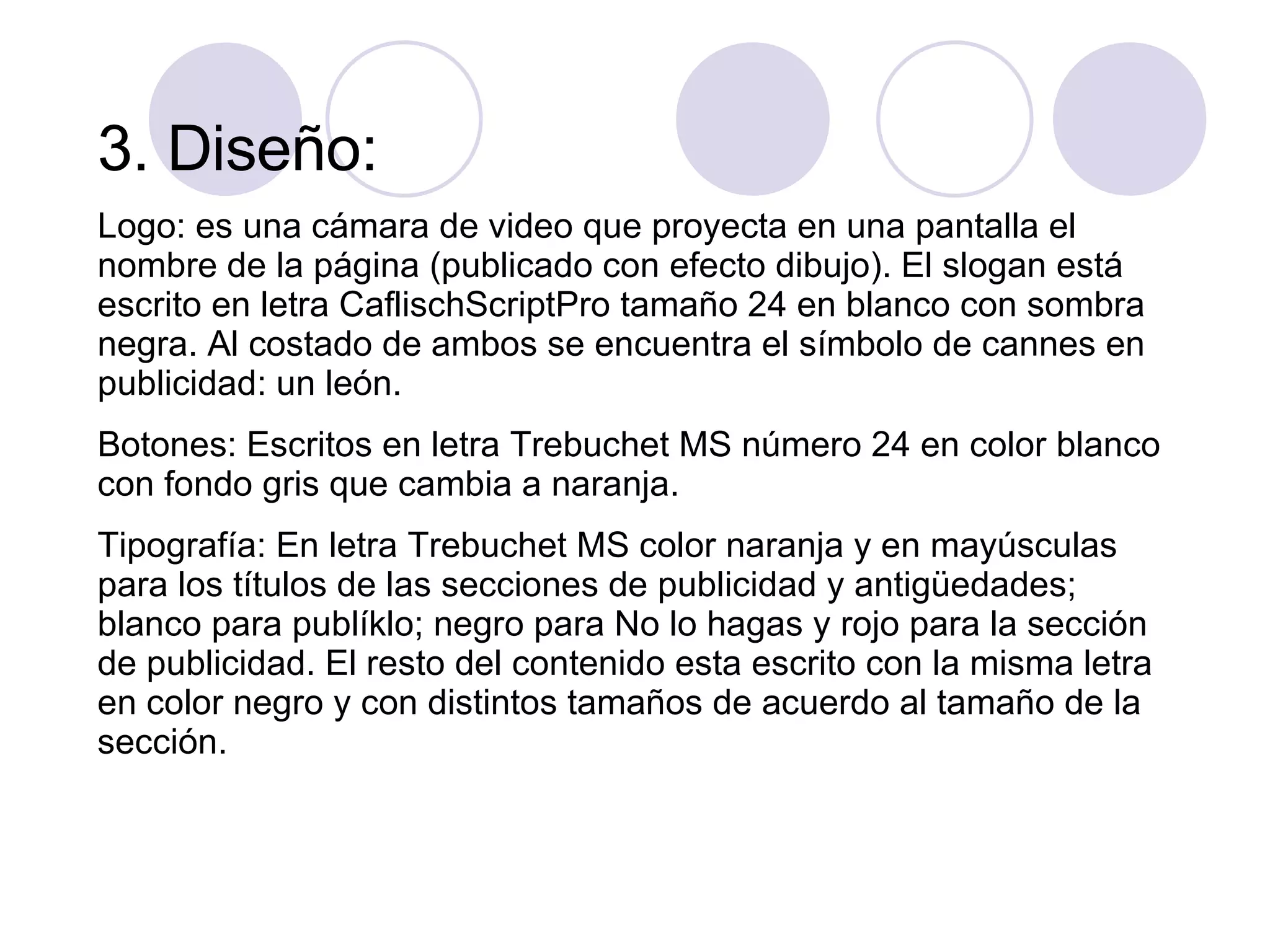 3. Diseño: Logo: es una cámara de video que proyecta en una pantalla el nombre de la página (publicado con efecto dibujo). El slogan está escrito en letra CaflischScriptPro tamaño 24 en blanco con sombra negra. Al costado de ambos se encuentra el símbolo de cannes en publicidad: un león. Botones: Escritos en letra Trebuchet MS número 24 en color blanco con fondo gris que cambia a naranja. Tipografía: En letra Trebuchet MS color naranja y en mayúsculas para los títulos de las secciones de publicidad y antigüedades; blanco para publíklo; negro para No lo hagas y rojo para la sección de publicidad. El resto del contenido esta escrito con la misma letra en color negro y con distintos tamaños de acuerdo al tamaño de la sección. 
