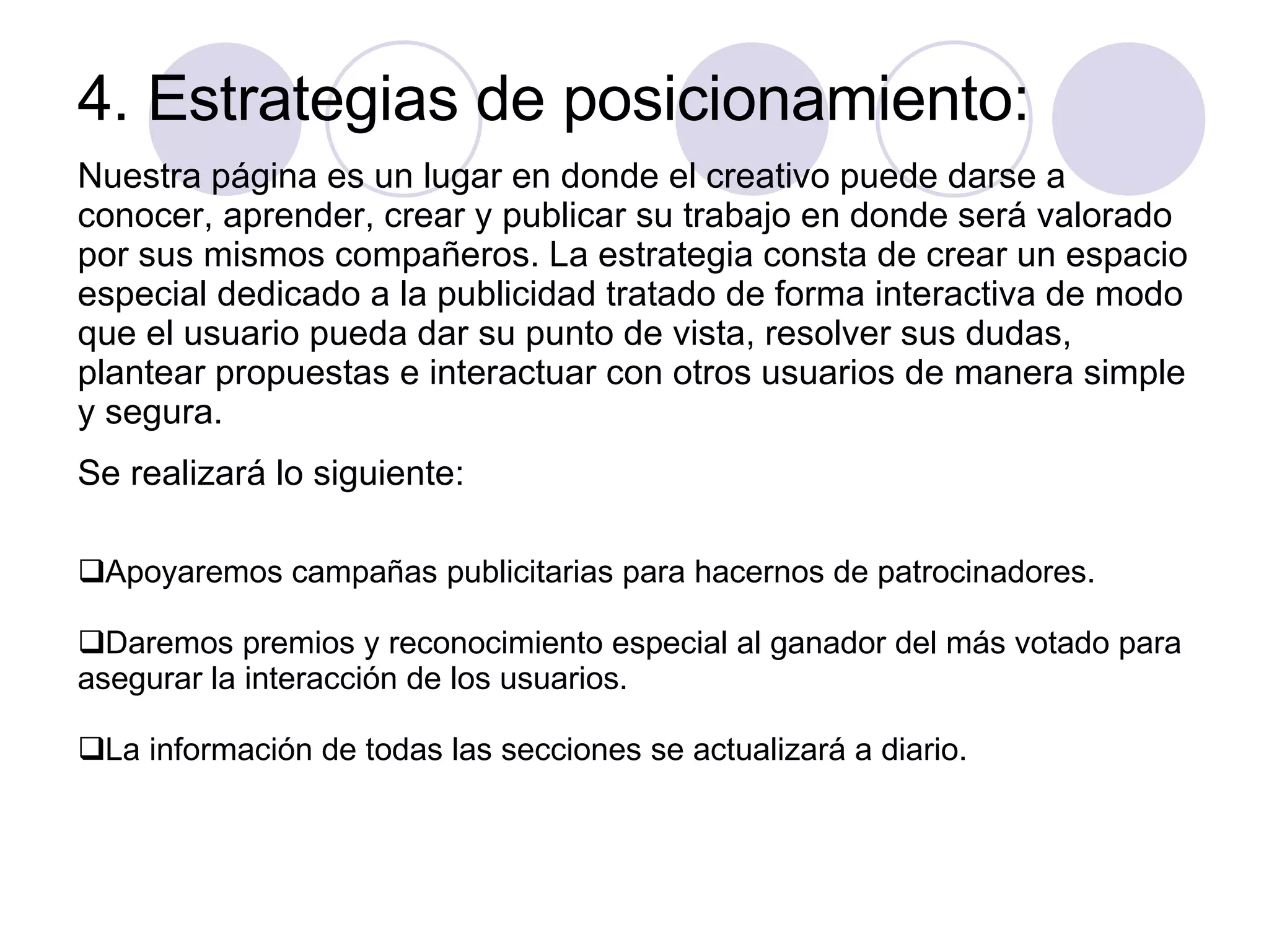 4. Estrategias de posicionamiento: Nuestra página es un lugar en donde el creativo puede darse a conocer, aprender, crear y publicar su trabajo en donde será valorado por sus mismos compañeros. La estrategia consta de crear un espacio especial dedicado a la publicidad tratado de forma interactiva de modo que el usuario pueda dar su punto de vista, resolver sus dudas, plantear propuestas e interactuar con otros usuarios de manera simple y segura.  Se realizará lo siguiente: Apoyaremos campañas publicitarias para hacernos de patrocinadores. Daremos premios y reconocimiento especial al ganador del más votado para asegurar la interacción de los usuarios. La información de todas las secciones se actualizará a diario. 