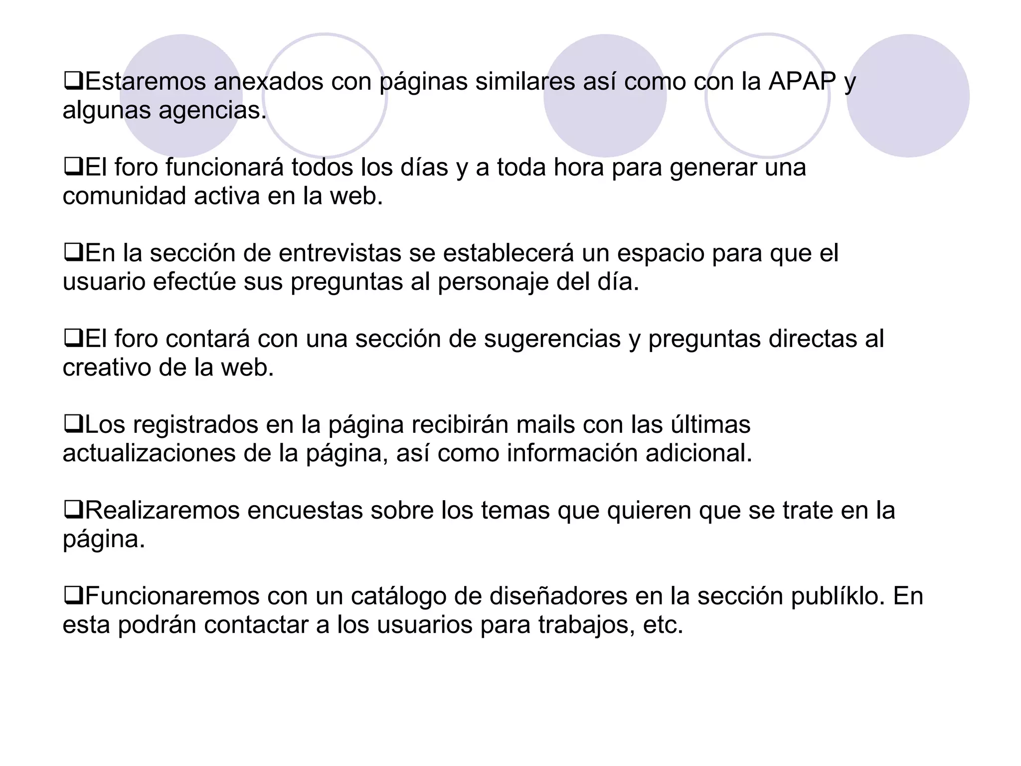 Estaremos anexados con páginas similares así como con la APAP y algunas agencias. El foro funcionará todos los días y a toda hora para generar una comunidad activa en la web. En la sección de entrevistas se establecerá un espacio para que el usuario efectúe sus preguntas al personaje del día. El foro contará con una sección de sugerencias y preguntas directas al creativo de la web. Los registrados en la página recibirán mails con las últimas actualizaciones de la página, así como información adicional. Realizaremos encuestas sobre los temas que quieren que se trate en la página. Funcionaremos con un catálogo de diseñadores en la sección publíklo. En esta podrán contactar a los usuarios para trabajos, etc.  