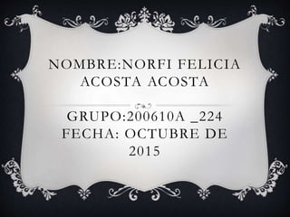 NOMBRE:NORFI FELICIA
ACOSTA ACOSTA
GRUPO:200610A _224
FECHA: OCTUBRE DE
2015
 