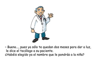 – Bueno..., pues ya sólo te quedan dos meses para dar a luz,
 le dice el tocólogo a su paciente.
¿Habéis elegido ya el nombre que le pondrás a la niña?
 