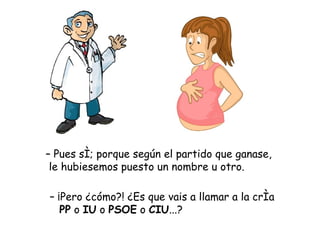 – Pues sí; porque según el partido que ganase,
 le hubiesemos puesto un nombre u otro.

– ¡Pero ¿cómo?! ¿Es que vais a llamar a la cría
   PP o IU o PSOE o CIU...?
 
