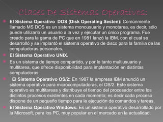    El Sistema Operativo DOS (Disk Operating Sesten): Comúnmente 
    llamado MS DOS es un sistema monousuario y monotarea, es decir, sólo 
    puede utilizarlo un usuario a la vez y ejecutar un único programa. Fue 
    creado para la gama de PC que en 1981 lanzó la IBM, con el cual se 
    desarrolló y se implantó el sistema operativo de disco para la familia de las 
    computadoras personales.
   El Sistema Operativo UNIX.
   Es un sistema de tiempo compartido, y por lo tanto multiusuario y 
    multitarea, que ofrece disponibilidad para implantación en distintas 
    computadoras.
     El Sistema Operativo OS/2: En 1987 la empresa IBM anunció un 
    sistema operativo para microcomputadoras, el OS/2. Este sistema 
    operativo es multitareas y distribuye el tiempo del procesador entre los 
    distintos procesos existentes en cada momento; es decir cada proceso 
    dispone de un pequeño tiempo para le ejecución de comandos y tareas.
   El Sistema Operativo Windows: Es un sistema operativo desarrollado por 
    la Microsoft, para los PC, muy popular en el mercado en la actualidad.
 
