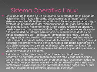  Linux nace de la mano de un estudiante de informática de la ciudad de 
  Helsinki en 1991, Linux Torvalds. Linux comienza a “jugar” con el 
  sistema operativo Minix (hecho por Richard Tanenbaum) para conseguir 
  explorar las posibilidades del microprocesador 386 y así comienza la 
  andanza de Linux. Posteriormente, Linux decide rescribir su operativo 
  desde cero, sin usar para nada Minix. Después de peticiones de ayuda 
  a la comunidad de Internet para resolver sus numerosas dudas y de 
  agrias discusiones con Tanenbaum (también por las news), en 1991 
  consigue sacar una versión del kernel que se pudo considerar usable. 
  Esta versión fue puesta a disposición de todo el mundo, mucha gente la 
  descargó y la probó y mucha gente consideró que podía aportar algo a 
  este sistema operativo y se sumó al desarrollo del mismo. Linux fue 
  mejorando paulatinamente desde ese año hasta hoy en día que vamos 
  ya por la versión 2.4 del kernel.
 Así mismo mucha gente convirtió a Linux en su plataforma de 
  desarrollo de software escribiendo cada vez mas y mas aplicaciones 
  para el y dotando al operativo con programas que resolviesen todos los 
  problemas que pueden ser atacados con un ordenador personal, esto 
  contribuyó a elevar el parque de software disponible para Linux el cual 
  era muy escaso en las primeras épocas del operativo.
 