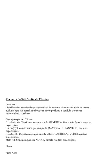 Encuesta de Satisfacción de Clientes
Objetivo:
Identificar las necesidades y expectativas de nuestros clientes con el fin de tomar
acciones que nos permitan ofrecer un mejor producto y servicio y tener un
mejoramiento continuo.

Conceptos para el Cliente:
Excelente (4): Consideramos que cumple SIEMPRE en forma satisfactoria nuestras
expectativas.
Bueno (3): Consideramos que cumple la MAYORIA DE LAS VECES nuestras
expectativas.
Regular (2): Consideramos que cumple ALGUNAS DE LAS VECES nuestras
expectativas.
Malo (1): Consideramos que NUNCA cumple nuestras expectativas.

Cliente


Fecha * Año
 