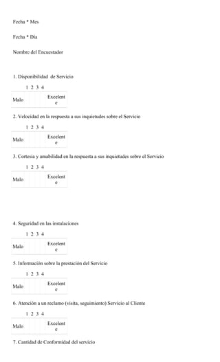 Fecha * Mes


Fecha * Día


Nombre del Encuestador



1. Disponibilidad de Servicio

       1 2 3 4
                 Excelent
Malo
                    e

2. Velocidad en la respuesta a sus inquietudes sobre el Servicio

       1 2 3 4
                 Excelent
Malo
                    e

3. Cortesia y amabilidad en la respuesta a sus inquietudes sobre el Servicio

       1 2 3 4
                 Excelent
Malo
                    e




4. Seguridad en las instalaciones

       1 2 3 4
                 Excelent
Malo
                    e

5. Información sobre la prestación del Servicio

       1 2 3 4
                 Excelent
Malo
                    e

6. Atención a un reclamo (visita, seguimiento) Servicio al Cliente

       1 2 3 4
                 Excelent
Malo
                    e

7. Cantidad de Conformidad del servicio
 