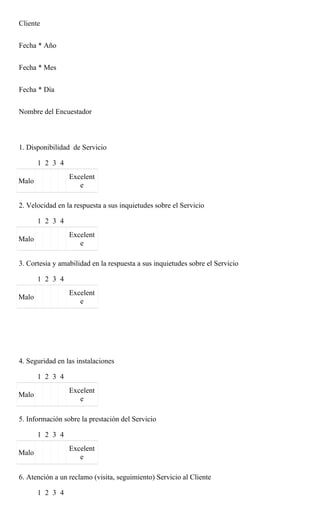 Cliente


Fecha * Año


Fecha * Mes


Fecha * Día


Nombre del Encuestador



1. Disponibilidad de Servicio

       1 2 3 4
                 Excelent
Malo
                    e

2. Velocidad en la respuesta a sus inquietudes sobre el Servicio

       1 2 3 4
                 Excelent
Malo
                    e

3. Cortesia y amabilidad en la respuesta a sus inquietudes sobre el Servicio

       1 2 3 4
                 Excelent
Malo
                    e




4. Seguridad en las instalaciones

       1 2 3 4
                 Excelent
Malo
                    e

5. Información sobre la prestación del Servicio

       1 2 3 4
                 Excelent
Malo
                    e

6. Atención a un reclamo (visita, seguimiento) Servicio al Cliente

       1 2 3 4
 