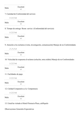 Excelent
Malo
                    e

7. Cantidad de Conformidad del servicio

       1 2 3 4
                 Excelent
Malo
                    e

8. Tiempo de entrega Room service (Conformidad del servicio)

       1 2 3 4
                 Excelent
Malo
                    e


9. Atención a los reclamos (visita, investigación, comunicación) Manejo de no Conformidades

       1 2 3 4
                 Excelent
Malo
                    e

10. Velocidad de respuesta al reclamo (solución, nota crédito) Manejo de no Conformidades

       1 2 3 4
                 Excelent
Malo
                    e

11. Facilidades de pago.

       1 2 3 4
                 Excelent
Malo
                    e

12. Calidad Comparativa a la Competencia

       1 2 3 4
                 Excelent
Malo
                    e

13. Usted ha visitado el Hotel Florencia Plaza, califíquelo


Observaciones Generales Expectativas
 