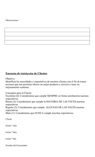 Observaciones




Encuesta de Satisfacción de Clientes
Objetivo:
Identificar las necesidades y expectativas de nuestros clientes con el fin de tomar
acciones que nos permitan ofrecer un mejor producto y servicio y tener un
mejoramiento continuo.

Conceptos para el Cliente:
Excelente (4): Consideramos que cumple SIEMPRE en forma satisfactoria nuestras
expectativas.
Bueno (3): Consideramos que cumple la MAYORIA DE LAS VECES nuestras
expectativas.
Regular (2): Consideramos que cumple ALGUNAS DE LAS VECES nuestras
expectativas.
Malo (1): Consideramos que NUNCA cumple nuestras expectativas.

Cliente


Fecha * Año


Fecha * Mes


Fecha * Día


Nombre del Encuestador
 