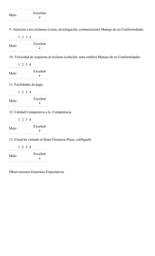 Excelent
Malo
                    e


9. Atención a los reclamos (visita, investigación, comunicación) Manejo de no Conformidades

       1 2 3 4
                 Excelent
Malo
                    e

10. Velocidad de respuesta al reclamo (solución, nota crédito) Manejo de no Conformidades

       1 2 3 4
                 Excelent
Malo
                    e

11. Facilidades de pago.

       1 2 3 4
                 Excelent
Malo
                    e

12. Calidad Comparativa a la Competencia

       1 2 3 4
                 Excelent
Malo
                    e

13. Usted ha visitado el Hotel Florencia Plaza, califíquelo

       1 2 3 4
                 Excelent
Malo
                    e


Observaciones Generales Expectativas
 
