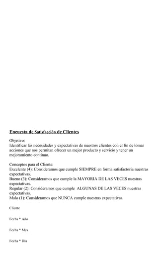 Encuesta de Satisfacción de Clientes
Objetivo:
Identificar las necesidades y expectativas de nuestros clientes con el fin de tomar
acciones que nos permitan ofrecer un mejor producto y servicio y tener un
mejoramiento continuo.

Conceptos para el Cliente:
Excelente (4): Consideramos que cumple SIEMPRE en forma satisfactoria nuestras
expectativas.
Bueno (3): Consideramos que cumple la MAYORIA DE LAS VECES nuestras
expectativas.
Regular (2): Consideramos que cumple ALGUNAS DE LAS VECES nuestras
expectativas.
Malo (1): Consideramos que NUNCA cumple nuestras expectativas.

Cliente


Fecha * Año


Fecha * Mes


Fecha * Día
 