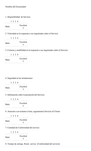 Nombre del Encuestador



1. Disponibilidad de Servicio

       1 2 3 4
                 Excelent
Malo
                    e

2. Velocidad en la respuesta a sus inquietudes sobre el Servicio

       1 2 3 4
                 Excelent
Malo
                    e

3. Cortesia y amabilidad en la respuesta a sus inquietudes sobre el Servicio

       1 2 3 4
                 Excelent
Malo
                    e




4. Seguridad en las instalaciones

       1 2 3 4
                 Excelent
Malo
                    e

5. Información sobre la prestación del Servicio

       1 2 3 4
                 Excelent
Malo
                    e

6. Atención a un reclamo (visita, seguimiento) Servicio al Cliente

       1 2 3 4
                 Excelent
Malo
                    e

7. Cantidad de Conformidad del servicio

       1 2 3 4
                 Excelent
Malo
                    e

8. Tiempo de entrega Room service (Conformidad del servicio)
 