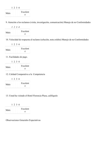 1 2 3 4
                 Excelent
Malo
                    e


9. Atención a los reclamos (visita, investigación, comunicación) Manejo de no Conformidades

       1 2 3 4
                 Excelent
Malo
                    e

10. Velocidad de respuesta al reclamo (solución, nota crédito) Manejo de no Conformidades

       1 2 3 4
                 Excelent
Malo
                    e

11. Facilidades de pago.

       1 2 3 4
                 Excelent
Malo
                    e

12. Calidad Comparativa a la Competencia

       1 2 3 4
                 Excelent
Malo
                    e



13. Usted ha visitado el Hotel Florencia Plaza, califíquelo



       1 2 3 4
                 Excelent
Malo
                    e


Observaciones Generales Expectativas
 
