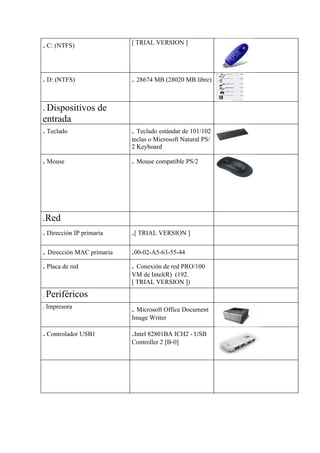 . C: (NTFS)                [ TRIAL VERSION ]




. D: (NTFS)                . 28674 MB (28020 MB libre)

. Dispositivos de
entrada
. Teclado                  . Teclado estándar de 101/102
                           teclas o Microsoft Natural PS/
                           2 Keyboard

. Mouse                    . Mouse compatible PS/2




.Red
. Dirección IP primaria    .[ TRIAL VERSION ]

. Dirección MAC primaria   .00-02-A5-63-55-44
. Placa de red             . Conexión de red PRO/100
                           VM de Intel(R) (192.
                           [ TRIAL VERSION ])

. Periféricos
. Impresora                . Microsoft Office Document
                           Image Writer

. Controlador USB1         .Intel 82801BA ICH2 - USB
                           Controller 2 [B-0]
 