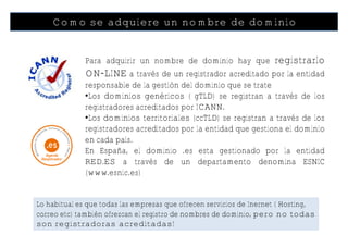 Como se adquiere un nombre de dominio


              Para adquirir un nombre de dominio hay que registrarlo
              ON-LINE a través de un registrador acreditado por la entidad
              responsable de la gestión del dominio que se trate
              •Los dominios genéricos ( gTLD) se registran a través de los
              registradores acreditados por ICANN.
              •Los dominios territoriales (ccTLD) se registran a través de los
              registradores acreditados por la entidad que gestiona el dominio
              en cada país.
              En España, el dominio .es esta gestionado por la entidad
              RED.ES a través de un departamento denomina ESNIC
              (www.esnic.es)


Lo habitual es que todas las empresas que ofrecen servicios de Inernet ( Hosting,
correo etc) también ofrezcan el registro de nombres de dominio, pero no todas
son registradoras acreditadas!
 