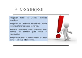 + Consejos
•Registrar   todos    los   posible   dominios
gen…ricos.
•Registrar los dominios territoriales donde
vayamos a tener actividad comercial.
•Registra los posibles “typos” (variantes) de tu
nombre de dominio para evitar el
typosquatter.
•Registrar la marca a nivel nacional y a nivel
europeo y a nivel internacional.
 