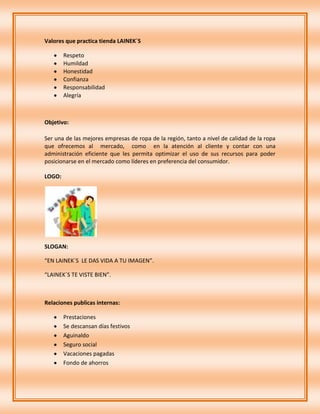 Valores que practica tienda LAINEK´S

        Respeto
        Humildad
        Honestidad
        Confianza
        Responsabilidad
        Alegría



Objetivo:

Ser una de las mejores empresas de ropa de la región, tanto a nivel de calidad de la ropa
que ofrecemos al mercado, como en la atención al cliente y contar con una
administración eficiente que les permita optimizar el uso de sus recursos para poder
posicionarse en el mercado como líderes en preferencia del consumidor.

LOGO:




SLOGAN:

“EN LAINEK´S LE DAS VIDA A TU IMAGEN”.

“LAINEK´S TE VISTE BIEN”.



Relaciones publicas internas:

        Prestaciones
        Se descansan días festivos
        Aguinaldo
        Seguro social
        Vacaciones pagadas
        Fondo de ahorros
 