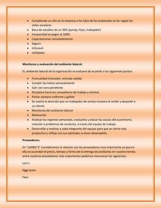 Cumpliendo un año en la empresa a los hijos de los empleados se les regala los
         útiles escolares
         Beca de estudios de un 50% (pareja, hijos, trabajador)
         Incapacidad se pagan al 100%
         Capacitaciones constantemente
         Seguro
         Infonavit
         Utilidades


Monitoreo y evaluación del ambiente laboral:

EL ambiente laboral de la organización se evaluará de acuerdo a los siguientes puntos:

         Puntualidad (checador, entrada-salida)
         Cumplir las metas semanalmente
         Salir con cero pendiente
         Disciplina hacia los compañeros de trabajo y clientes
         Portar siempre uniforme y gafete
         Se evalúa la atención que un trabajador de ventas muestra al recibir y despedir a
         un cliente
         Monitoreo del ambiente laboral
         Motivación
         Analizar los reportes semanales, evaluarlos y atacar las causas del ausentismo,
         rotación o problemas de conducta, a través del equipo de trabajo.
         Desarrollar y motivar a cada integrante del equipo para que se sienta más
         productivo y refleje con sus aptitudes su buen desempeño.

Proveedores:

En “LAINEK´S” consideramos la relación con los proveedores muy importante ya que en
ella se acuerdan el precio, tiempo y forma de la entrega de productos en nuestra tienda;
entre nuestros proveedores más importantes podemos mencionar los siguientes:

Levi`s

Oggi Jeans

Flexi
 
