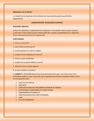 Relaciones con el cliente:

La relación de la empresa con los clientes es muy estrecha puesto que de ellos
dependemos.

                           ADMINISTRACIÓN DE RECURSOS HUMANOS

SELECCIÓN- OBJETIVO

Analizar las habilidades y capacidad de los solicitantes a fin de decidir sobre las bases objetivas
cuales tienen mayor potencial para el desempeño de un puesto y posibilidades de un desarrollo
futuro tanto personal como de la organización.

CUESTIONARIO

1. ¿Trae su curriculum?

2. ¿Qué sueldo pretende ganar?

3. ¿Cuánto ganaba en su último empleo?

4. ¿Cuántas horas trabajabas por semana?

5. ¿Fuiste un buen estudiante?

6. ¿Cuáles son sus puntos débiles y fuertes?

7. ¿Quisiera tener su propio negocio?

8. ¿A qué se dedican sus padres?

En LAINEK´S la SELECCIÓN del personal es de vital importancia pues uno o dos errores en la
contratación podría un caos. Es por ello, que el expediente de nuestros empleados deberá contar
con los siguientes datos

        SOLICITUD DE EMPLEO
        CONTRATO
        COPIA DE RECIBIDO DEL REGLAMENTO INTERIOR DE TRABAJO
        CERTIFICADOS Y CONSTANCIAS DE CAPACITACIÓN
        COMPROBANTE DE DOMICILIO
        IDENTIFICACION OFICIAL CON FOTOGRAFÍA
        CURP
        ACTA DE NACIMIENTO
 