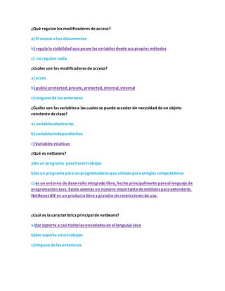 ¿Qué regulan los modificadores de acceso?
a) El acceso a tus documentos
b) regula la visibilidad que posee las variables desde sus propios métodos
c) no regulan nada
¿Cuáles son los modificadores de acceso?
a) acces
b) public protected, private, protected, internal, internal
c) ninguno de los anteriores
¿Cuáles son las variables a las cuales se puede acceder sin necesidad de un objeto
constante de clase?
a) variables aleatrorias
b) variables independientes
c) Variables estáticas
¿Qué es netbeans?
a)Es un programa para hacertrabajos
b)es un programa para los programadores que utilizan para arreglar computadoras
c) es un entorno de desarrollo integrado libre, hecho principalmente para el lenguaje de
programación Java. Existe además un número importante de módulos para extenderlo.
NetBeans IDE es un productolibre y gratuitosin restricciones de uso.
¿Cuál es la característica principal de netbeans?
a)dar soporte a casi todas las novedades en el lenguaje Java
b)dar soporte a tus trabajos
c)ninguna de las anteriores
 