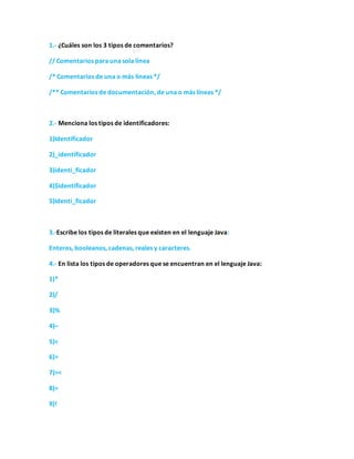 1.- ¿Cuáles son los 3 tipos de comentarios?
// Comentarios para una sola línea
/* Comentarios de una o más líneas */
/** Comentarios de documentación, de una o más líneas */
2.- Menciona los tipos de identificadores:
1)Identificador
2)_identificador
3)identi_ficador
4)$identificador
5)Identi_ficador
3.-Escribe los tipos de literales que existen en el lenguaje Java:
Enteros, booleanos, cadenas, reales y caracteres.
4.- En lista los tipos de operadores que se encuentran en el lenguaje Java:
1)*
2)/
3)%
4)–
5)<
6)>
7)><
8)=
9)!
 