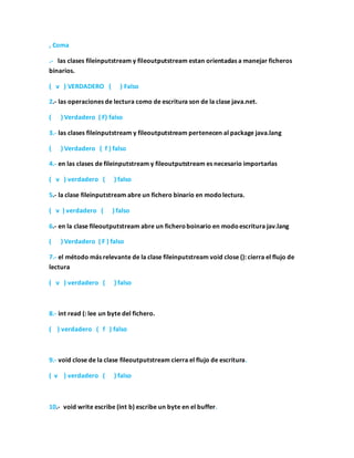 , Coma
.- las clases fileinputstream y fileoutputstream estan orientadas a manejar ficheros
binarios.
( v ) VERDADERO ( ) Falso
2.- las operaciones de lectura como de escritura son de la clase java.net.
( ) Verdadero ( F) falso
3.- las clases fileinputstream y fileoutputstream pertenecen al package java.lang
( ) Verdadero ( f ) falso
4.- en las clases de fileinputstream y fileoutputstream es necesario importarlas
( v ) verdadero ( ) falso
5.- la clase fileinputstream abre un fichero binario en modolectura.
( v ) verdadero ( ) falso
6.- en la clase fileoutputstream abre un ficheroboinario en modoescritura jav.lang
( ) Verdadero ( F ) falso
7.- el método más relevante de la clase fileinputstream void close (): cierra el flujo de
lectura
( v ) verdadero ( ) falso
8.- int read (: lee un byte del fichero.
( ) verdadero ( f ) falso
9.- void close de la clase fileoutputstream cierra el flujo de escritura.
( v ) verdadero ( ) falso
10.- void write escribe (int b) escribe un byte en el buffer.
 