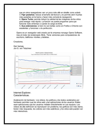 que en otros navegadores van un poco más allá en detalle como aclaré.
3. Fijar pestañas: reduce el tamaño del favicon y te permite abrir muchas
más pestañas en la barra y hacer más comoda la navegación.
4. Opera Turbo: permite reducir la calidad de las imágenes de los sitios
para navegar más rápido. La función se puede programar para que
funcione todo el tiempo o cuando la carga es lenta.
5. Sus extensiones: si bien no son tantas como en Firefox o Chrome son
excelentes y funcionan a la perfección.
Opera es un navegador web creado por la empresa noruega Opera Software.
Usa el motor de renderizado Blink. Tiene versiones para computadoras de
escritorio, teléfonos móviles y tabletas.
Creadores.
Geir Ivarsøy
Jon S. von Tetzchner
Internet Explorer.
Características.
Aceleración de hardware. Los videos, los gráficos y los textos acelerados por
hardware permiten que los sitios web y las aplicaciones de los usuarios finales
sean aplicaciones que los usuarios instalan directamente en sus equipos. Los
videos de alta definición se reproducen sin problema, los gráficos son más claros,
tienen más respuesta, los colores son más auténticos y los sitios web pueden ser
más interactivos.
 