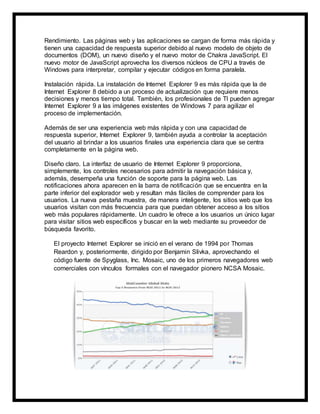 Rendimiento. Las páginas web y las aplicaciones se cargan de forma más rápida y
tienen una capacidad de respuesta superior debido al nuevo modelo de objeto de
documentos (DOM), un nuevo diseño y el nuevo motor de Chakra JavaScript. El
nuevo motor de JavaScript aprovecha los diversos núcleos de CPU a través de
Windows para interpretar, compilar y ejecutar códigos en forma paralela.
Instalación rápida. La instalación de Internet Explorer 9 es más rápida que la de
Internet Explorer 8 debido a un proceso de actualización que requiere menos
decisiones y menos tiempo total. También, los profesionales de TI pueden agregar
Internet Explorer 9 a las imágenes existentes de Windows 7 para agilizar el
proceso de implementación.
Además de ser una experiencia web más rápida y con una capacidad de
respuesta superior, Internet Explorer 9, también ayuda a controlar la aceptación
del usuario al brindar a los usuarios finales una experiencia clara que se centra
completamente en la página web.
Diseño claro. La interfaz de usuario de Internet Explorer 9 proporciona,
simplemente, los controles necesarios para admitir la navegación básica y,
además, desempeña una función de soporte para la página web. Las
notificaciones ahora aparecen en la barra de notificación que se encuentra en la
parte inferior del explorador web y resultan más fáciles de comprender para los
usuarios. La nueva pestaña muestra, de manera inteligente, los sitios web que los
usuarios visitan con más frecuencia para que puedan obtener acceso a los sitios
web más populares rápidamente. Un cuadro le ofrece a los usuarios un único lugar
para visitar sitios web específicos y buscar en la web mediante su proveedor de
búsqueda favorito.
El proyecto Internet Explorer se inició en el verano de 1994 por Thomas
Reardon y, posteriormente, dirigido por Benjamin Slivka, aprovechando el
código fuente de Spyglass, Inc. Mosaic, uno de los primeros navegadores web
comerciales con vínculos formales con el navegador pionero NCSA Mosaic.
 