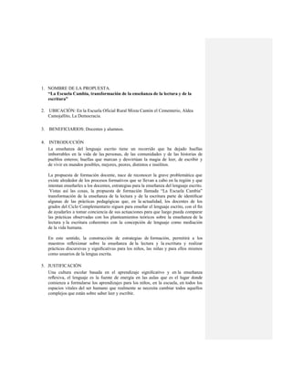 1. NOMBRE DE LA PROPUESTA.
   “La Escuela Cambia, transformación de la enseñanza de la lectura y de la
   escritura”

2. UBICACIÓN: En la Escuela Oficial Rural Mixta Cantón el Cementerio, Aldea
   Camojallito, La Democracia.

3. BENEFICIARIOS: Docentes y alumnos.

4. INTRODUCCIÓN
   La enseñanza del lenguaje escrito tiene un recorrido que ha dejado huellas
   imborrables en la vida de las personas, de las comunidades y de las historias de
   pueblos enteros; huellas que marcan y desvirtúan la magia de leer, de escribir y
   de vivir en mundos posibles, mejores, peores, distintos e insólitos.

   La propuesta de formación docente, nace de reconocer la grave problemática que
   existe alrededor de los procesos formativos que se llevan a cabo en la región y que
   intentan enseñarles a los docentes, estrategias para la enseñanza del lenguaje escrito.
    Vistas así las cosas, la propuesta de formación llamada “La Escuela Cambia”
   transformación de la enseñanza de la lectura y de la escritura parte de identiﬁcar
   algunas de las prácticas pedagógicas que, en la actualidad, los docentes de los
   grados del Ciclo Complementario siguen para enseñar el lenguaje escrito, con el ﬁn
   de ayudarles a tomar conciencia de sus actuaciones para que luego pueda comparar
   las prácticas observadas con los planteamientos teóricos sobre la enseñanza de la
   lectura y la escritura coherentes con la concepción de lenguaje como mediación
   de la vida humana.

   En este sentido, la construcción de estrategias de formación, permitirá a los
   maestros reﬂexionar sobre la enseñanza de la lectura y la escritura y realizar
   prácticas discursivas y signiﬁcativas para los niños, las niñas y para ellos mismos
   como usuarios de la lengua escrita.

5. JUSTIFICACIÓN
   Una cultura escolar basada en el aprendizaje signiﬁcativo y en la enseñanza
   reﬂexiva, el lenguaje es la fuente de energía en las aulas que es el lugar donde
   comienza a formularse los aprendizajes para los niños, en la escuela, en todos los
   espacios vitales del ser humano que realmente se necesita cambiar todos aquellos
   complejos que están sobre saber leer y escribir.
 