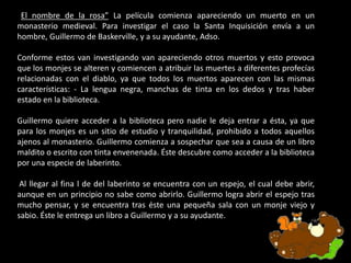 “El nombre de la rosa” La película comienza apareciendo un muerto en un
monasterio medieval. Para investigar el caso la Santa Inquisición envía a un
hombre, Guillermo de Baskerville, y a su ayudante, Adso.
Conforme estos van investigando van apareciendo otros muertos y esto provoca
que los monjes se alteren y comiencen a atribuir las muertes a diferentes profecías
relacionadas con el diablo, ya que todos los muertos aparecen con las mismas
características: - La lengua negra, manchas de tinta en los dedos y tras haber
estado en la biblioteca.
Guillermo quiere acceder a la biblioteca pero nadie le deja entrar a ésta, ya que
para los monjes es un sitio de estudio y tranquilidad, prohibido a todos aquellos
ajenos al monasterio. Guillermo comienza a sospechar que sea a causa de un libro
maldito o escrito con tinta envenenada. Éste descubre como acceder a la biblioteca
por una especie de laberinto.
Al llegar al fina l de del laberinto se encuentra con un espejo, el cual debe abrir,
aunque en un principio no sabe como abrirlo. Guillermo logra abrir el espejo tras
mucho pensar, y se encuentra tras éste una pequeña sala con un monje viejo y
sabio. Éste le entrega un libro a Guillermo y a su ayudante.
 