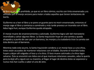 El libro es un libro prohibido, ya que es un libro cómico, escrito con tinta envenenada y es
utilizado por el monje anciano para matar a todos aquellos que tienen tentaciones de
leerlo.
Guillermo va a leer el libro y se pone un guante para no morir envenenado, entonces el
monje coge el libro y comienza a comérselo y más tarde provoca un incendio con el libro.
Adso logra huir, aunque Guillermo queda atrapado.
El monje muere de envenenamiento y calcinado. Guillermo logra salir del monasterio
incendiado y salvar algunos libros. La Santa Inquisición huye en una carreta y queda
atrapada y a punto de caer por un barranco, los monjes y la ciudadanía tiran la carreta con
ésta dentro por el barranco.
Mientras todo esto ocurre, la Santa Inquisición condena a un monje loco y a una chica,
éstos están acusados de mantener relaciones con el diablo. Durante el incendio todos
huyen y dejan allí colgados al loco y a la chica. El loco muere calcinado y la chica logra
salvarse. Ésta se encontró con Adso con el que mantuvo relaciones sexuales, adso la quería
pero la dejó allí y siguió con su maestro, al llegar al lugar de destino éstos se separaron y
nunca más han vuelto a saber el uno de otro.
 