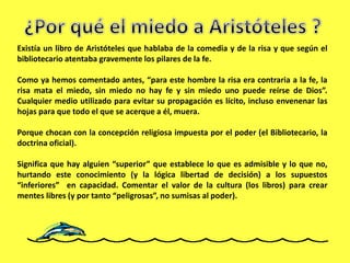 Existía un libro de Aristóteles que hablaba de la comedia y de la risa y que según el
bibliotecario atentaba gravemente los pilares de la fe.
Como ya hemos comentado antes, “para este hombre la risa era contraria a la fe, la
risa mata el miedo, sin miedo no hay fe y sin miedo uno puede reírse de Dios”.
Cualquier medio utilizado para evitar su propagación es lícito, incluso envenenar las
hojas para que todo el que se acerque a él, muera.
Porque chocan con la concepción religiosa impuesta por el poder (el Bibliotecario, la
doctrina oficial).
Significa que hay alguien “superior” que establece lo que es admisible y lo que no,
hurtando este conocimiento (y la lógica libertad de decisión) a los supuestos
“inferiores” en capacidad. Comentar el valor de la cultura (los libros) para crear
mentes libres (y por tanto “peligrosas”, no sumisas al poder).
 