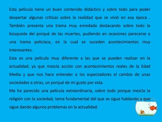 Esta película tiene un buen contenido didáctico y sobre todo para poder
despertar algunas criticas sobre la realidad que se vivió en esa época .
También presenta una trama muy enredada destacando sobre todo la
búsqueda del porqué de las muertes, pudiendo en ocasiones parecerse a
una trama policíaca, en la cual se suceden acontecimientos muy
interesantes.
Esta es una película muy diferente a las que se pueden realizar en la
actualidad, ya que mezcla acción con acontecimientos reales de la Edad
Media y que nos hace entender a los espectadores el cambio de unas
sociedades a otras, un porqué de mi gusto por esta.
Me ha parecido una película extraordinaria, sobre todo porque mezcla la
religión con la sociedad, tema fundamental del que se sigue hablando y que
sigue dando algunos problemas en la actualidad.
 